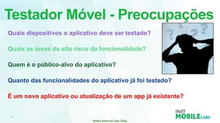 Testador Móvel - Preocupações
Quais dispositivos o aplicativo deve ser testado?

Quais as áreas de alto risco da funcionalidade?

Quem é o público-alvo do aplicativo?

Quanto das funcionalidades do aplicativo já foi testado?

É um novo aplicativo ou atualização de um app já existente?
 