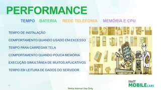 PERFORMANCE
      TEMPO     BATERIA     REDE TELEFONIA   MEMÓRIA E CPU

TEMPO DE INSTALAÇÃO

COMPORTAMENTO QUANDO USADO EM EXCESSO

TEMPO PARA CARREGAR TELA

COMPORTAMENTO QUANDO POUCA MEMÓRIA

EXECUÇÃO SIMULTÂNEA DE MUITOS APLICATIVOS

TEMPO EM LEITURA DE DADOS DO SERVIDOR
 