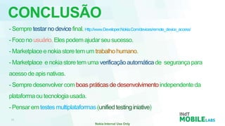CONCLUSÃO
- Sempre testar no device final. Http://www.Developer.Nokia.Com/devices/remote_device_access/
- Foco no usuário. Eles podem ajudar seu sucesso.
- Marketplace e nokia store tem um trabalho humano.
- Marketplace e nokia store tem uma verificação automática de segurança para
acesso de apis nativas.
- Sempre desenvolver com boas práticas de desenvolvimento independente da
plataforma ou tecnologia usada.
- Pensar em testes multiplataformas (unified testing iniative)
 