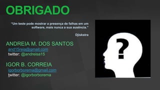 OBRIGADO
 “Um teste pode mostrar a presença de falhas em um
              software, mais nunca a sua ausência.”

                                          Djiskstra


ANDREIA M. DOS SANTOS
and15reia@gmail.com
twitter: @andreisa15

IGOR B. CORREIA
igorborborema@gmail.com
twitter: @igorborborema
 