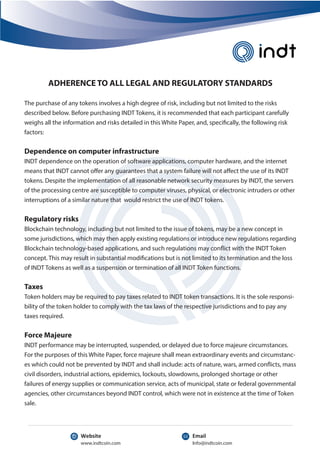Info@indtcoin.com
www.indtcoin.com
Email
Website
ADHERENCE TO ALL LEGAL AND REGULATORY STANDARDS
The purchase of any tokens involves a high degree of risk, including but not limited to the risks
described below. Before purchasing INDT Tokens, it is recommended that each participant carefully
weighs all the information and risks detailed in this White Paper, and, specifically, the following risk
factors:
Dependence on computer infrastructure
INDT dependence on the operation of software applications, computer hardware, and the internet
means that INDT cannot offer any guarantees that a system failure will not affect the use of its INDT
tokens. Despite the implementation of all reasonable network security measures by INDT, the servers
of the processing centre are susceptible to computer viruses, physical, or electronic intruders or other
interruptions of a similar nature that would restrict the use of INDT tokens.
Regulatory risks
Blockchain technology, including but not limited to the issue of tokens, may be a new concept in
some jurisdictions, which may then apply existing regulations or introduce new regulations regarding
Blockchain technology-based applications, and such regulations may conflict with the INDT Token
concept. This may result in substantial modifications but is not limited to its termination and the loss
of INDT Tokens as well as a suspension or termination of all INDT Token functions.
Taxes
Token holders may be required to pay taxes related to INDT token transactions. It is the sole responsi-
bility of the token holder to comply with the tax laws of the respective jurisdictions and to pay any
taxes required.
Force Majeure
INDT performance may be interrupted, suspended, or delayed due to force majeure circumstances.
For the purposes of this White Paper, force majeure shall mean extraordinary events and circumstanc-
es which could not be prevented by INDT and shall include: acts of nature, wars, armed conflicts, mass
civil disorders, industrial actions, epidemics, lockouts, slowdowns, prolonged shortage or other
failures of energy supplies or communication service, acts of municipal, state or federal governmental
agencies, other circumstances beyond INDT control, which were not in existence at the time of Token
sale.
 