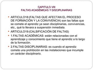 CAPITULO VIII FALTAS ACADÉMICAS Y DISCIPLINARIAS ARTICULO18:( FALTAS QUE AFECTAN EL PROCESO DE FORMACIÓN Y LA CONVIVENCIA) son las faltas que se comete el aprendiz ya sean disciplinarias, convivencias, etc., qué lo llevara a suspensión inmediata. ARTICULO19:(CALSIFICACIÓN DE FALTAS)  1.FALTAS ACADÉMICAS: están relacionadas con el aprendizaje y conocimiento que tiene el aprendiz a lo largo de la formación. 2.FALTAS DISCIPLINARIAS: es cuando el aprendiz comete una prohibición en las instalaciones que incumple un carácter disciplinario. 