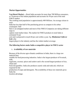 Market Opportunities

Vast Rural Market----Rural India accounts for more than 700 Million consumers,
or 70 percent of the Indian population and accounts for 50 per cent of the total
FMCG market.
The working rural population is approximately 400 Millions. An average citizen in
rural
India has less then half of the purchasing power as compare to his urban
counterpart. Still
there is an untapped market and most of the FMCG Companies are taking different
steps to
capture rural market share. The market for FMCG products in rural India is
estimated 52 per
cent and is projected to touch 60 per cent within a year. Eg. Hindustan Unilever
Ltd is the
largest player in the industry and has the widest market coverage.

The following factors make India a competitive player in FMCG sector

   1. Availability of raw materials

Because of the diverse agro-climatic conditions in India, there is a large raw
material base
suitable for food processing industries. India is the largest producer of livestock,
milk,
sugarcane, coconut, spices and cashew and is the second largest producer of rice,
wheat and
fruits &vegetables. India also produces caustic soda and soda ash, which are
required for the
production of soaps and detergents. The availability of these raw materials gives
India the
location advantage.
 