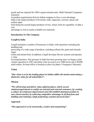 goods and raw material for 100% export oriented units. Multi National Companies
outsource
its product requirements from its Indian company to have a cost advantage.
India is the largest producer of livestock, milk, sugarcane, coconut, spices and
cashew apart
from being the second largest producer of rice, wheat, fruits & vegetables. It adds a
cost
advantage as well as easily available raw materials.

Introduction To The Company

Cargill in India

Cargill maintains a number of businesses in India, with operations including the
handling and
processing of a wide range of products, including refined oils, grain and oilseeds,
sugar,
cotton and animal feed. In addition, Cargill develops flavour systems and operates
a value
investing business. Our presence in India has been growing since we began a joint
venture operation in 1987 and today it has an access over 1000 towns and 2,50,000
retail outlets. Its head office is located at cyber city phase 3 Guargoan ( Haryana).

Vision

“Our vision is to be the leading player in Indian edible oils market andcreating a
distinctive value for all stakeholders”.

Mission

“We will develop and deliver value added products, which exceed
statutoryrequirements to satisfy our internal and external customers, by creating
a culture of continuous improvement and will establish dominant position in
ours chosen market, by achieving competitive advantage in all functions and
building and retaining a high performing customer-focused team.”

Approach

“Our approach is to be trustworthy, creative and enterprising”.
 
