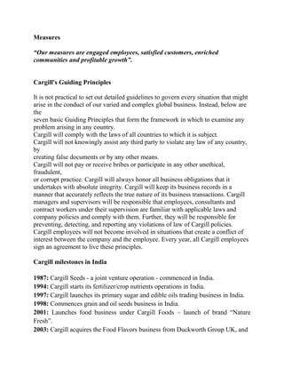 Measures

“Our measures are engaged employees, satisfied customers, enriched
communities and profitable growth”.


Cargill's Guiding Principles

It is not practical to set out detailed guidelines to govern every situation that might
arise in the conduct of our varied and complex global business. Instead, below are
the
seven basic Guiding Principles that form the framework in which to examine any
problem arising in any country.
Cargill will comply with the laws of all countries to which it is subject.
Cargill will not knowingly assist any third party to violate any law of any country,
by
creating false documents or by any other means.
Cargill will not pay or receive bribes or participate in any other unethical,
fraudulent,
or corrupt practice. Cargill will always honor all business obligations that it
undertakes with absolute integrity. Cargill will keep its business records in a
manner that accurately reflects the true nature of its business transactions. Cargill
managers and supervisors will be responsible that employees, consultants and
contract workers under their supervision are familiar with applicable laws and
company policies and comply with them. Further, they will be responsible for
preventing, detecting, and reporting any violations of law of Cargill policies.
Cargill employees will not become involved in situations that create a conflict of
interest between the company and the employee. Every year, all Cargill employees
sign an agreement to live these principles.

Cargill milestones in India

1987: Cargill Seeds - a joint venture operation - commenced in India.
1994: Cargill starts its fertilizer/crop nutrients operations in India.
1997: Cargill launches its primary sugar and edible oils trading business in India.
1998: Commences grain and oil seeds business in India.
2001: Launches food business under Cargill Foods – launch of brand ―Nature
Fresh‖.
2003: Cargill acquires the Food Flavors business from Duckworth Group UK, and
 