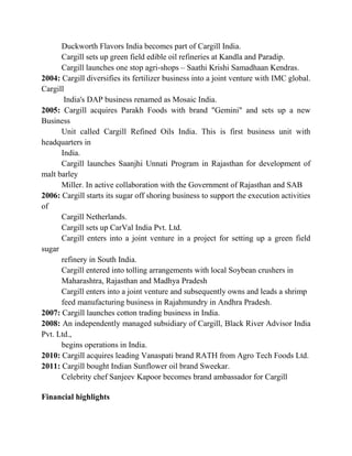 Duckworth Flavors India becomes part of Cargill India.
      Cargill sets up green field edible oil refineries at Kandla and Paradip.
      Cargill launches one stop agri-shops – Saathi Krishi Samadhaan Kendras.
2004: Cargill diversifies its fertilizer business into a joint venture with IMC global.
Cargill
       India's DAP business renamed as Mosaic India.
2005: Cargill acquires Parakh Foods with brand "Gemini" and sets up a new
Business
      Unit called Cargill Refined Oils India. This is first business unit with
headquarters in
      India.
      Cargill launches Saanjhi Unnati Program in Rajasthan for development of
malt barley
      Miller. In active collaboration with the Government of Rajasthan and SAB
2006: Cargill starts its sugar off shoring business to support the execution activities
of
      Cargill Netherlands.
      Cargill sets up CarVal India Pvt. Ltd.
      Cargill enters into a joint venture in a project for setting up a green field
sugar
      refinery in South India.
      Cargill entered into tolling arrangements with local Soybean crushers in
      Maharashtra, Rajasthan and Madhya Pradesh
      Cargill enters into a joint venture and subsequently owns and leads a shrimp
      feed manufacturing business in Rajahmundry in Andhra Pradesh.
2007: Cargill launches cotton trading business in India.
2008: An independently managed subsidiary of Cargill, Black River Advisor India
Pvt. Ltd.,
      begins operations in India.
2010: Cargill acquires leading Vanaspati brand RATH from Agro Tech Foods Ltd.
2011: Cargill bought Indian Sunflower oil brand Sweekar.
      Celebrity chef Sanjeev Kapoor becomes brand ambassador for Cargill

Financial highlights
 