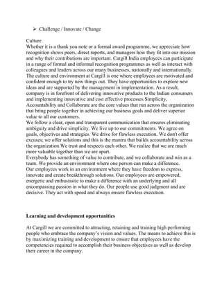  Challenge / Innovate / Change

Culture
Whether it is a thank you note or a formal award programme, we appreciate how
recognition shows peers, direct reports, and managers how they fit into our mission
and why their contributions are important. Cargill India employees can participate
in a range of formal and informal recognition programmes as well as interact with
colleagues and leaders across our many businesses, nationally and internationally.
The culture and environment at Cargill is one where employees are motivated and
confident enough to try new things out. They have opportunities to explore new
ideas and are supported by the management in implementation. As a result,
company is in forefront of delivering innovative products to the Indian consumers
and implementing innovative and cost effective processes Simplicity,
Accountability and Collaborate are the core values that run across the organization
that bring people together in achieving our business goals and deliver superior
value to all our customers.
We follow a clear, open and transparent communication that ensures eliminating
ambiguity and drive simplicity. We live up to our commitments. We agree on
goals, objectives and strategies. We drive for flawless execution. We don't offer
excuses; we offer solutions and this is the mantra that builds accountability across
the organization.We trust and respects each other. We realize that we are much
more valuable together than we are apart.
Everybody has something of value to contribute, and we collaborate and win as a
team. We provide an environment where one person can make a difference.
Our employees work in an environment where they have freedom to express,
innovate and create breakthrough solutions. Our employees are empowered,
energetic and enthusiastic to make a difference with an underlying and all
encompassing passion in what they do. Our people use good judgment and are
decisive. They act with speed and always ensure flawless execution.



Learning and development opportunities

At Cargill we are committed to attracting, retaining and training high performing
people who embrace the company’s vision and values. The means to achieve this is
by maximizing training and development to ensure that employees have the
competencies required to accomplish their business objectives as well as develop
their career in the company.
 