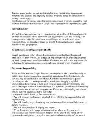 Training opportunities include on-the-job learning, participating in company
programs and courses, and attending external programs based on nomination by
managers and/or peers.
Employees also participate in performance management programs to create a road
map for their individual success at Cargill and alignment with organizational goals.

Internal mobility

We seek to offer employees career opportunities within Cargill India and promote
an open environment where employees can acquire new skills and learning. For
employees who meet the criteria and are willing to accept roles with higher
responsibilities, we provide avenues for growth & movement across Cargill
businesses and geographies.

Equal Employment Opportunity (EEO)

Cargill maintains a policy of non-discrimination towards all employees and
applicants for employment. All aspects of employment with Cargill are governed
by merit, competence, suitability and qualifications, and will not in any manner be
influenced by gender, age, race, colour, religion, national origin or disability.

Corporate Responsibility

When William Wallace Cargill founded our company in 1865, he deliberately set
out to ensure that we earned and maintained a reputation for integrity, which he
saw as a key differentiator in those times. Corporate responsibility is part of
everything we do. It is a company-wide commitment to apply our global
knowledge and experience to help meet complex economic, environmental and
social challenges wherever we do business. It is a process of continually improving
our standards, our actions and our processes. Corporate responsibility extends not
only to our own operations but to our wider
communities and is based on four commitments:
We will conduct our business with high levels of integrity, accountability and
responsibility.
We will develop ways of reducing our environmental impact and help conserve
natural resources.
We will treat people with dignity and respect.
 e will invest in and engage with communities where we live and work.
  W
We recognize our continued success depends on the growth and health of our
communities and partners, as well as the vitality and conservation of our natural
 