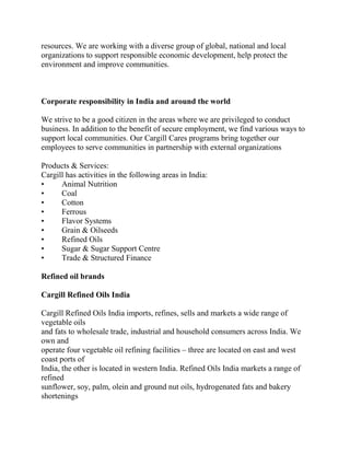 resources. We are working with a diverse group of global, national and local
organizations to support responsible economic development, help protect the
environment and improve communities.



Corporate responsibility in India and around the world

We strive to be a good citizen in the areas where we are privileged to conduct
business. In addition to the benefit of secure employment, we find various ways to
support local communities. Our Cargill Cares programs bring together our
employees to serve communities in partnership with external organizations

Products & Services:
Cargill has activities in the following areas in India:
•     Animal Nutrition
•     Coal
•     Cotton
•     Ferrous
•     Flavor Systems
•     Grain & Oilseeds
•     Refined Oils
•     Sugar & Sugar Support Centre
•     Trade & Structured Finance

Refined oil brands

Cargill Refined Oils India

Cargill Refined Oils India imports, refines, sells and markets a wide range of
vegetable oils
and fats to wholesale trade, industrial and household consumers across India. We
own and
operate four vegetable oil refining facilities – three are located on east and west
coast ports of
India, the other is located in western India. Refined Oils India markets a range of
refined
sunflower, soy, palm, olein and ground nut oils, hydrogenated fats and bakery
shortenings
 