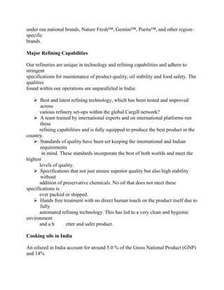 under our national brands, Nature Fresh™, Gemini™, Purita™, and other region-
specific
brands.

Major Refining Capabilities

Our refineries are unique in technology and refining capabilities and adhere to
stringent
specifications for maintenance of product quality, oil stability and food safety. The
qualities
found within our operations are unparalleled in India:

    Best and latest refining technology, which has been tested and improved
       across
       various refinery set-ups within the global Cargill network?
    A team trained by international experts and on international platforms run
       these
       refining capabilities and is fully equipped to produce the best product in the
country.
    Standards of quality have been set keeping the international and Indian
       requirements
        in mind. These standards incorporate the best of both worlds and meet the
highest
       levels of quality.
    Specifications that not just ensure superior quality but also high stability
       without
       addition of preservative chemicals. No oil that does not meet these
specifications is
       ever packed or shipped.
    Hands free treatment with no direct human touch on the product itself due to
       fully
       automated refining technology. This has led to a very clean and hygienic
environment
       and a b      etter and safer product.

Cooking oils in India

An oilseed in India account for around 5.0 % of the Gross National Product (GNP)
and 14%
 
