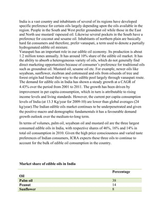 India is a vast country and inhabitants of several of its regions have developed
specific preference for certain oils largely depending upon the oils available in the
region. People in the South and West prefer groundnut oil while those in the East
and North use mustard/ rapeseed oil. Likewise several pockets in the South have a
preference for coconut and sesame oil. Inhabitants of northern plain are basically
hard fat consumers and therefore, prefer vanaspati, a term used to denote a partially
hydrogenated edible oil mixture.
Vanaspati has an important role in our edible oil economy. Its production is about
1.2 million tones annually. It has around 10% share of the edible oil market. It has
the ability to absorb a heterogeneous variety of oils, which do not generally find
direct marketing opportunities because of consumer’s preference for traditional oils
such as groundnut oil. Mustard oil, sesame oil etc. For example, newer oils like
soyabean, sunflower, ricebran and cottonseed and oils from oilseeds of tree and
forest origin had found their way to the edible pool largely through vanaspati route.
The demand for edible oils in India has shown a steady growth at a CAGR of
4.43% over the period from 2001 to 2011. The growth has been driven by
improvement in per capita consumption, which in turn is attributable to rising
income levels and living standards. However, the current per capita consumption
levels of India (at 13.3 Kg/year for 2009-10) are lower than global averages (24
kg/year).The Indian edible oils market continues to be underpenetrated and given
the positive macro and demographic fundamentals it has a favourable demand
growth outlook over the medium-to-long term.
In terms of volumes, palm oil, soyabean oil and mustard oil are the three largest
consumed edible oils in India, with respective shares of 46%, 16% and 14% in
total oil consumption in 2010. Given the high price consciousness and varied taste
preferences of Indian consumers, ICRA expects these three oils to continue to
account for the bulk of edible oil consumption in the country.




Market share of edible oils in India

                                                               Percentage
Oil
Palm oil                                                       38
Peanut                                                         14
Sunflower                                                      8
 
