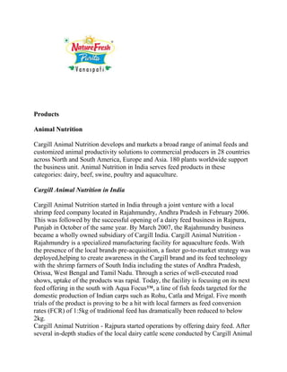Products

Animal Nutrition

Cargill Animal Nutrition develops and markets a broad range of animal feeds and
customized animal productivity solutions to commercial producers in 28 countries
across North and South America, Europe and Asia. 180 plants worldwide support
the business unit. Animal Nutrition in India serves feed products in these
categories: dairy, beef, swine, poultry and aquaculture.

Cargill Animal Nutrition in India

Cargill Animal Nutrition started in India through a joint venture with a local
shrimp feed company located in Rajahmundry, Andhra Pradesh in February 2006.
This was followed by the successful opening of a dairy feed business in Rajpura,
Punjab in October of the same year. By March 2007, the Rajahmundry business
became a wholly owned subsidiary of Cargill India. Cargill Animal Nutrition -
Rajahmundry is a specialized manufacturing facility for aquaculture feeds. With
the presence of the local brands pre-acquisition, a faster go-to-market strategy was
deployed,helping to create awareness in the Cargill brand and its feed technology
with the shrimp farmers of South India including the states of Andhra Pradesh,
Orissa, West Bengal and Tamil Nadu. Through a series of well-executed road
shows, uptake of the products was rapid. Today, the facility is focusing on its next
feed offering in the south with Aqua Focus™, a line of fish feeds targeted for the
domestic production of Indian carps such as Rohu, Catla and Mrigal. Five month
trials of the product is proving to be a hit with local farmers as feed conversion
rates (FCR) of 1:5kg of traditional feed has dramatically been reduced to below
2kg.
Cargill Animal Nutrition - Rajpura started operations by offering dairy feed. After
several in-depth studies of the local dairy cattle scene conducted by Cargill Animal
 