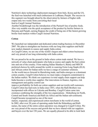 Nutrition's dairy technology deployment managers from Italy, Korea and the US,
the feed was launched with much enthusiasm in Ludhiana, Punjab. The success in
this segment was brought about by the observation by farmers of higher milk
output only two weeks from converting their local
feed to Cargill Animal Nutrition.
Another breakthrough was the introduction of the Purina® line of poultry feeds.
Also very notable was the quick acceptance of the product by broiler farmers in
Haryana and Punjab, earning Rajpura the credit of being one of the fastest growing
broiler feed markets within Cargill Animal Nutrition.

Cotton

We launched our independent and dedicated cotton trading business in December
2007. We plan to strengthen our business with our long time suppliers and build
new market channels to source and supply India cotton.
As Cargill Cotton, we are one of the world’s largest and oldest cotton businesses
and very proud of our long relationship with India cotton.

We are proud to be on the ground in India where cotton trade started. We have a
network of value chain participants who help us source and supply the best cotton
into and out of the country. From making Indian Shankar 6, Bunny and MECH
preferred choices by mills around the world; to sourcing Extra Long Staple (ELS)
and African cotton for Indian mills we have a range of customer solutions.
As the world moves forward in liberalizing trade, and India emerges as a dominant
cotton country, Cargill Cotton believes we must make a longterm commitment to
the Indian market. We think our experience in total supply chain support can help
India become a world-class supplier. Our innovations in finance, logistics, risk
management and quality control can
improve profitability for both our cotton suppliers and our textile mill customers.
Cargill Cotton has had roots in India since 1851, when the Ralli Brothers was
incorporated with offices in Calcutta and Bombay. Cargill Cotton came into
existence combining the strengths of the two organizations - Hohenberg (in North,
Central and South America) and Ralli (in Africa and the Indian sub-continent).
Cargill became recognized as one of the most
mature, respected, and experienced cotton merchants in the world of cotton.
In 2002, after over 20 years of operating under both the Hohenberg and Ralli
names, the name of the entire cotton operation was changed to Cargill Cotton. We
are very proud of the success and growth that we have shared with our suppliers
and buyers over the last 150 years. We are equally pleased to be able to look back
 