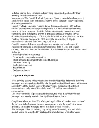 in India, sharing their expertise and providing customised solutions for their
working capital and balance sheet
requirements. The Cargill Trade & Structured Finance group is headquartered in
Minneapolis with a team of financial experts across the globe in developed and
developing economies.
Cargill Trade & Structured Finance started India operations in 1996 and has
successfully created a niche quite comparable to a boutique investment bank
supporting their corporate clients in their working capital management and
supporting their exponential growth in India and abroad. For better service
deliverability and bringing in efficiency in the solutions, Cargill started its Non
Banking Financial Company in 2007 under the name ofCargill Capital
and Financial Services India Pvt Ltd (CCFSIPL).
Cargill's structured finance team designs and structures a broad range of
customised financing solutions and arrangements both in local and foreign
currency. The team supports in several credit enhanced solutions, not limited to the
following:
· Working capital restructuring
· Cross border trade advisory services
· Short-term and Long-term trade-related financing
· Promoter financing
· Real estate financing
· Securitization
· Equipment finance

Cargill vs. Competitors

With growing quality consciousness and plummeting price differences between
packaged and non- packaged edible oils, the packaged edible oil sector will capture
almost 50% of the market share within few years. The packaged edible oil
consumption is only about 20% of the total 12.5 million tonne domestic
consumption.
Due to advancement of packaging technology, the price difference between
packaged and loosely sold oils has significantly come down.

Cargill controls more than 12% of the packaged edible oil market. As a result of
the increase in health consciousness, consumers even in the smaller towns are
gradually shifting to packaged edible oils from loosely sold oils.
The packaged edible oil industry is growing at 10 % annually and half of the
market would be controlled by packaged oil manufactures within few years.
 