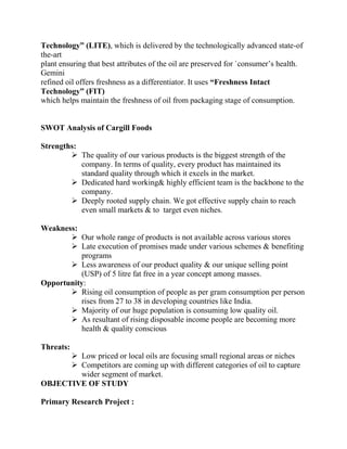 Technology” (LITE), which is delivered by the technologically advanced state-of
the-art
plant ensuring that best attributes of the oil are preserved for `consumer’s health.
Gemini
refined oil offers freshness as a differentiator. It uses “Freshness Intact
Technology” (FIT)
which helps maintain the freshness of oil from packaging stage of consumption.


SWOT Analysis of Cargill Foods

Strengths:
         The quality of our various products is the biggest strength of the
           company. In terms of quality, every product has maintained its
           standard quality through which it excels in the market.
         Dedicated hard working& highly efficient team is the backbone to the
           company.
         Deeply rooted supply chain. We got effective supply chain to reach
           even small markets & to target even niches.

Weakness:
        Our whole range of products is not available across various stores
        Late execution of promises made under various schemes & benefiting
           programs
        Less awareness of our product quality & our unique selling point
           (USP) of 5 litre fat free in a year concept among masses.
Opportunity:
        Rising oil consumption of people as per gram consumption per person
           rises from 27 to 38 in developing countries like India.
        Majority of our huge population is consuming low quality oil.
        As resultant of rising disposable income people are becoming more
           health & quality conscious

Threats:
       Low priced or local oils are focusing small regional areas or niches
       Competitors are coming up with different categories of oil to capture
        wider segment of market.
OBJECTIVE OF STUDY

Primary Research Project :
 