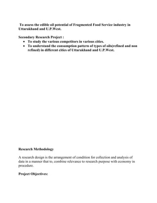 To assess the edible oil potential of Fragmented Food Service industry in
Uttarakhand and U.P.West.

Secondary Research Project :
     To study the various competitors in various cities.
     To understand the consumption pattern of types of oils(refined and non
     refined) in different cities of Uttarakhand and U.P.West.




Research Methodology

A research design is the arrangement of condition for collection and analysis of
data in a manner that to, combine relevance to research purpose with economy in
procedure.

Project Objectives:
 