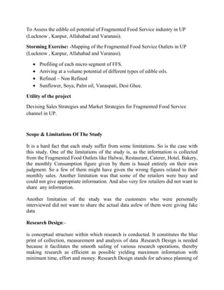 To Assess the edible oil potential of Fragmented Food Service industry in UP
(Lucknow , Kanpur, Allahabad and Varanasi).

Storming Exercise: -Mapping of the Fragmented Food Service Outlets in UP
(Lucknow , Kanpur, Allahabad and Varanasi).

      Profiling of each micro segment of FFS.
      Arriving at a volume potential of different types of edible oils.
      Refined – Non Refined
      Sunflower, Soya, Palm oil, Vanaspati, Desi Ghee.

Utility of the project

Devising Sales Strategies and Market Strategies for Fragmented Food Service
channel in UP.



Scope & Limitations Of The Study

It is a hard fact that each study suffer from some limitations. So is the case with
this study. One of the limitations of the study is, as the information is collected
from the Fragmented Food Outlets like Halwai, Restaurant, Caterer, Hotel, Bakery,
the monthly Consumption figure given by them is based entirely on their own
judgment. So a few of them might have given the wrong figures related to their
monthly sales. Another limitation was that some of the retailers were busy and
could not give appropriate information. And also very few retailers did not want to
share any information.

Another limitation of the study was the customers who were personally
interviewed did not want to share the actual data asfew of them were giving fake
data

Research Design:-

is conceptual structure within which research is conducted. It constitutes the blue
print of collection, measurement and analysis of data .Research Design is needed
because it facilitates the smooth sailing of various research operations, thereby
making research as efficient as possible yielding maximum information with
minimum time, effort and money. Research Design stands for advance planning of
 