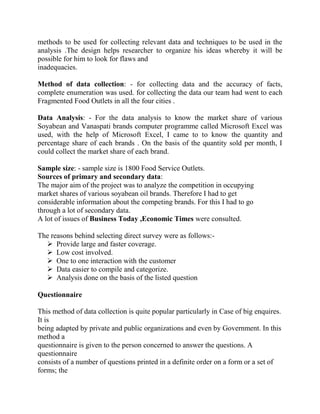methods to be used for collecting relevant data and techniques to be used in the
analysis .The design helps researcher to organize his ideas whereby it will be
possible for him to look for flaws and
inadequacies.

Method of data collection: - for collecting data and the accuracy of facts,
complete enumeration was used. for collecting the data our team had went to each
Fragmented Food Outlets in all the four cities .

Data Analysis: - For the data analysis to know the market share of various
Soyabean and Vanaspati brands computer programme called Microsoft Excel was
used, with the help of Microsoft Excel, I came to to know the quantity and
percentage share of each brands . On the basis of the quantity sold per month, I
could collect the market share of each brand.

Sample size: - sample size is 1800 Food Service Outlets.
Sources of primary and secondary data:
The major aim of the project was to analyze the competition in occupying
market shares of various soyabean oil brands. Therefore I had to get
considerable information about the competing brands. For this I had to go
through a lot of secondary data.
A lot of issues of Business Today ,Economic Times were consulted.

The reasons behind selecting direct survey were as follows:-
   Provide large and faster coverage.
   Low cost involved.
   One to one interaction with the customer
   Data easier to compile and categorize.
   Analysis done on the basis of the listed question

Questionnaire

This method of data collection is quite popular particularly in Case of big enquires.
It is
being adapted by private and public organizations and even by Government. In this
method a
questionnaire is given to the person concerned to answer the questions. A
questionnaire
consists of a number of questions printed in a definite order on a form or a set of
forms; the
 