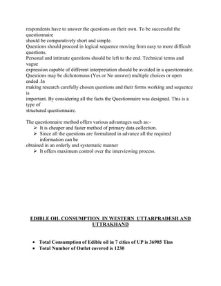 respondents have to answer the questions on their own. To be successful the
questionnaire
should be comparatively short and simple.
Questions should proceed in logical sequence moving from easy to more difficult
questions.
Personal and intimate questions should be left to the end. Technical terms and
vague
expression capable of different interpretation should be avoided in a questionnaire.
Questions may be dichotomous (Yes or No answer) multiple choices or open
ended .In
making research carefully chosen questions and their forms working and sequence
is
important. By considering all the facts the Questionnaire was designed. This is a
type of
structured questionnaire.

The questionnaire method offers various advantages such as:-
    It is cheaper and faster method of primary data collection.
    Since all the questions are formulated in advance all the required
       information can be
obtained in an orderly and systematic manner
    It offers maximum control over the interviewing process.




  EDIBLE OIL CONSUMPTION IN WESTERN UTTARPRADESH AND
                      UTTRAKHAND


      Total Consumption of Edible oil in 7 cities of UP is 36985 Tins
      Total Number of Outlet covered is 1230
 