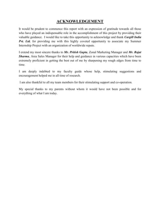 ACKNOWLEDGEMENT
It would be prudent to commence this report with an expression of gratitude towards all those
who have played an indispensable role in the accomplishment of this project by providing their
valuable guidance. I would like to take this opportunity to acknowledge and thank Cargill India
Pvt. Ltd. for providing me with this highly coveted opportunity to associate my Summer
Internship Project with an organization of worldwide repute.

I extend my most sincere thanks to Mr. Pritish Gupta, Zonal Marketing Manager and Mr. Rajat
Sharma, Area Sales Manager for their help and guidance in various capacities which have been
extremely proficient in getting the best out of me by sharpening my rough edges from time to
time.

I am deeply indebted to my faculty guide whose help, stimulating suggestions and
encouragement helped me in all time of research.

I am also thankful to all my team members for their stimulating support and co-operation.

My special thanks to my parents without whom it would have not been possible and for
everything of what I am today.
 