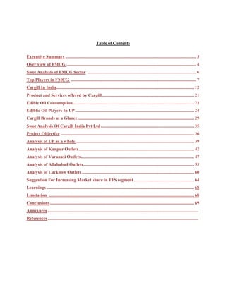 Table of Contents


Executive Summary ...................................................................................................................... 3
Over view of FMCG ..................................................................................................................... 4
Swot Analysis of FMCG Sector .................................................................................................. 6
Top Players in FMCG ................................................................................................................. 7
Cargill In India............................................................................................................................ 12
Product and Services offered by Cargill ................................................................................... 21
Edible Oil Consumption ............................................................................................................. 23
Ediblie Oil Players In UP ........................................................................................................... 24
Cargill Brands at a Glance ......................................................................................................... 29
Swot Analysis Of Cargill India Pvt Ltd .................................................................................... 35
Project Objective ........................................................................................................................ 36
Analysis of UP as a whole .......................................................................................................... 39
Analysis of Kanpur Outlets ........................................................................................................ 42
Analysis of Varanasi Outlets ...................................................................................................... 47
Analysis of Allahabad Outlets.................................................................................................... 53
Analysis of Lucknow Outlets ..................................................................................................... 60
Suggestion For Increasing Market share in FFS segment ...................................................... 64
Learnings ..................................................................................................................................... 68
Limitation ................................................................................................................................... 68
Conclusions .................................................................................................................................. 69
Annexures ........................................................................................................................................
References ........................................................................................................................................
 