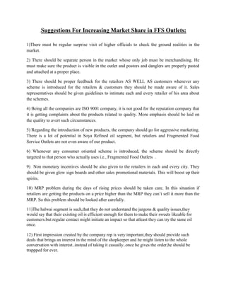.Suggestions       For Increasing Market Share in FFS Outlets:

1)There must be regular surprise visit of higher officials to check the ground realities in the
market.

2) There should be separate person in the market whose only job must be merchandising. He
must make sure the product is visible in the outlet and postors and danglers are properly pasted
and attached at a proper place.

3) There should be proper feedback for the retailers AS WELL AS customers whenever any
scheme is introduced for the retailers & customers they should be made aware of it. Sales
representatives should be given guidelines to intimate each and every retailer of his area about
the schemes.

4) Being all the companies are ISO 9001 company, it is not good for the reputation company that
it is getting complaints about the products related to quality. More emphasis should be laid on
the quality to avert such circumstances.

5) Regarding the introduction of new products, the company should go for aggressive marketing.
There is a lot of potential in Soya Refined oil segment, but retailers and Fragmented Food
Service Outlets are not even aware of our product.

6) Whenever any consumer oriented scheme is introduced, the scheme should be directly
targeted to that person who actually uses i.e., Fragmented Food Outlets .

9) Non monetary incentives should be also given to the retailers in each and every city. They
should be given glow sign boards and other sales promotional materials. This will boost up their
spirits.

10) MRP problem during the days of rising prices should be taken care. In this situation if
retailers are getting the products on a price higher than the MRP they can’t sell it more than the
MRP. So this problem should be looked after carefully.

11)The halwai segment is such,that they do not understand the jargons & quality issues,they
would say that their existing oil is efficient enough for them to make their sweets likeable for
customers.but regular contact might initiate an impact so that atleast they can try the same oil
once.

12) First impression created by the company rep is very important,they should provide such
deals that brings an interest in the mind of the shopkeeper and he might listen to the whole
conversation with interest..instead of taking it casually..once he gives the order,he should be
trappped for ever.
 