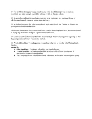 13) The problem of irreguler stocks was founded out.it should be improved as much as
possible.it just takes a single second for a brand switch in the case of oil.

14) Its also observed that the shopkeepers are not loyal customers to a particular brand of
oil..they can be easily captured with a good deal only.

15) In the hotel segment,the oil consumption is huge,many hotels use Fortune as they are not
getting nature fresh from Dealers .

16)We can demonstrate that nature fresh is not costlier than other brand bcoz it consume less oil
in frying any stuff and it will give a good texture to the stuff.

17) Commission to distributor and retailer should be high than what competitor is giving so that
they can push more Nature Fresh in the market .

18) Product Bundling: To make people aware about other not so popular oil of Nature Fresh ,
Gemini.
we can do-
     Joint bundling – 2 products offered for one bundled price.
     Leader bundling – a leader product like Soyabean oil is offered for discount if
       purchased with a non leader product.
     The Company should also introduce new affordable products for lower segment group.
 