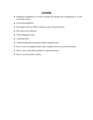 Learning
Managerial capabilities as we had to manage the salesman who accompanied us as well
as the shop owners.

Convincing capabilities.

Knowledge of how an FMCG company works at the ground level.

How sales can be enhanced.

Team management skills.

Leadership skills.

Analytical approach towards data analysis regarding sales.

How to cover an untapped market where complete reach was not there previously.

How to carry out the daily operations in rigorous pressure.

How to increase product visibility.
 