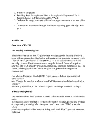 5. Utility of the project
   6. Devising Sales Strategies and Market Strategies for Fragmented Food
      Service channel in Uttarakhand and U.P.West.
   7. To know the usage pattern of edible oil amongst consumers in various cities
      .
   8. To know the awareness amongst consumers regarding types of Cargill food
      prod




Introduction

Over view of FMCG :

Fast moving consumer goods

It is alternatively called as CPG (Consumer packaged goods) industry primarily
deals with the production, distribution and marketing of consumer packaged goods.
The Fast Moving Consumer Goods (FMCG) are those consumables which are
normally consumed by the consumers at a regular interval. Some of the prime
activities of FMCG industry are selling, marketing, financing, purchasing, etc. The
industry also engaged in operations, supply chain, production and general
management.

Fast Moving Consumer Goods (FMCG), are products that are sold quickly at
relatively low
cost. Though the absolute profit made on FMCG products is relatively small, they
generally
sell in large quantities, so the cumulative profit on such products can be large.

Industry Background

FMCG is one of the most dynamic domains of the business world. A career in this
sector
encompasses a large number of job roles like market research, pricing and product
development, purchasing, advertising and brand awareness. FMCG is a sector
where
graduates can gain excellent rewards if they work hard. FMCG products are those
that move
 