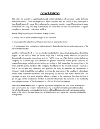 CONCLUSIONS

The edible oil industry is significantly based on the satisfaction of consumer regular taste and
product awareness. These are the products which customer does not change in very short span of
time. People generally using this product rarely experiment on other brand. If a customer is using
nature fresh for a long time they will rarely try for some other oil until and unless there is regular
complain or some other reasonable problem.

So few things regarding oil that should be kept in mind

a) It takes time to reach up to the tongue of the customer.

b) Once reached it takes twice, thrice or more time to change the brand

c) It is important for a company to grab customer’s share of mind by increasing awareness of the
product in the market

Quality wise Nature fresh is very good in the market but its facing tough competition from local
players so we have to focus on second stage that is making people aware of our products
through Advertisements, promotional activity. FMCG being one of the fastest moving industries,
company has to create right kind of brand and product awareness, so that people can have the
product knowledge and choose the product according to their suitability, be competitive in the
prices and the quality standards. The company should present the products in such a manner so
that it can motivate the consumers and generate the thirst in consumer to consummate it.
Company needs to put little more efforts to spread the awareness of the quality of oil products
and to make customers understand how non-quality oil products can harm a human life. The
company can also give some attractive schemes, rebates to the customers from time to time to
get an edge on the competitors. Product availability should also be increased in the market by
increasing the number of distributors and an efficient distribution network

 Market of edible oils in India is captured by various companies and their brand products are
well known across the country. Hence to stand out as a different brand name in the market,
Cargill should adopt a good marketing strategy of brand building through various penetration
levels in the market, increase its product availability and working on the customer relationship
management
 