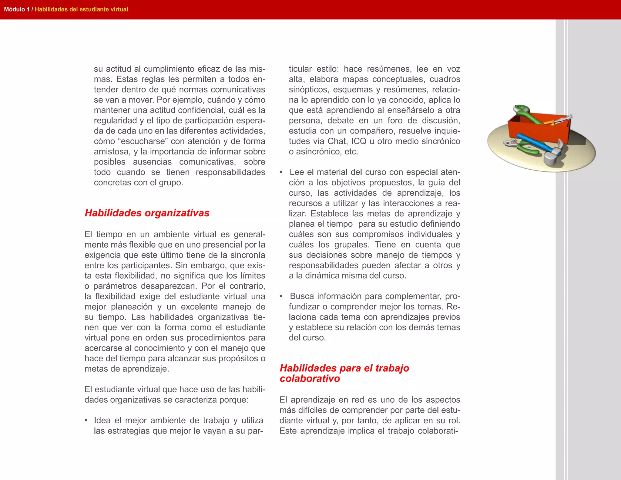 Módulo 1 / Habilidades del estudiante virtual




                                su actitud al cumplimiento eficaz de las mis-       ticular estilo: hace resúmenes, lee en voz
                                mas. Estas reglas les permiten a todos en-          alta, elabora mapas conceptuales, cuadros
                                tender dentro de qué normas comunicativas           sinópticos, esquemas y resúmenes, relacio-
                                se van a mover. Por ejemplo, cuándo y cómo          na lo aprendido con lo ya conocido, aplica lo
                                mantener una actitud confidencial, cuál es la       que está aprendiendo al enseñárselo a otra
                                regularidad y el tipo de participación espera-      persona, debate en un foro de discusión,
                                da de cada uno en las diferentes actividades,       estudia con un compañero, resuelve inquie-
                                cómo “escucharse” con atención y de forma           tudes vía Chat, ICQ u otro medio sincrónico
                                amistosa, y la importancia de informar sobre        o asincrónico, etc.
                                posibles ausencias comunicativas, sobre
                                todo cuando se tienen responsabilidades           • Lee el material del curso con especial aten-
                                concretas con el grupo.                             ción a los objetivos propuestos, la guía del
                                                                                    curso, las actividades de aprendizaje, los
                                                                                    recursos a utilizar y las interacciones a rea-
                             Habilidades organizativas                              lizar. Establece las metas de aprendizaje y
                                                                                    planea el tiempo para su estudio definiendo
                             El tiempo en un ambiente virtual es general-           cuáles son sus compromisos individuales y
                             mente más flexible que en uno presencial por la        cuáles los grupales. Tiene en cuenta que
                             exigencia que este último tiene de la sincronía        sus decisiones sobre manejo de tiempos y
                             entre los participantes. Sin embargo, que exis-        responsabilidades pueden afectar a otros y
                             ta esta flexibilidad, no significa que los límites     a la dinámica misma del curso.
                             o parámetros desaparezcan. Por el contrario,
                             la flexibilidad exige del estudiante virtual una     • Busca información para complementar, pro-
                             mejor planeación y un excelente manejo de              fundizar o comprender mejor los temas. Re-
                             su tiempo. Las habilidades organizativas tie-          laciona cada tema con aprendizajes previos
                             nen que ver con la forma como el estudiante            y establece su relación con los demás temas
                             virtual pone en orden sus procedimientos para          del curso.
                             acercarse al conocimiento y con el manejo que
                             hace del tiempo para alcanzar sus propósitos o
                             metas de aprendizaje.                                Habilidades para el trabajo
                                                                                  colaborativo
                             El estudiante virtual que hace uso de las habili-
                             dades organizativas se caracteriza porque:           El aprendizaje en red es uno de los aspectos
                                                                                  más difíciles de comprender por parte del estu-
                             • Idea el mejor ambiente de trabajo y utiliza        diante virtual y, por tanto, de aplicar en su rol.
                               las estrategias que mejor le vayan a su par-       Este aprendizaje implica el trabajo colaborati-
 