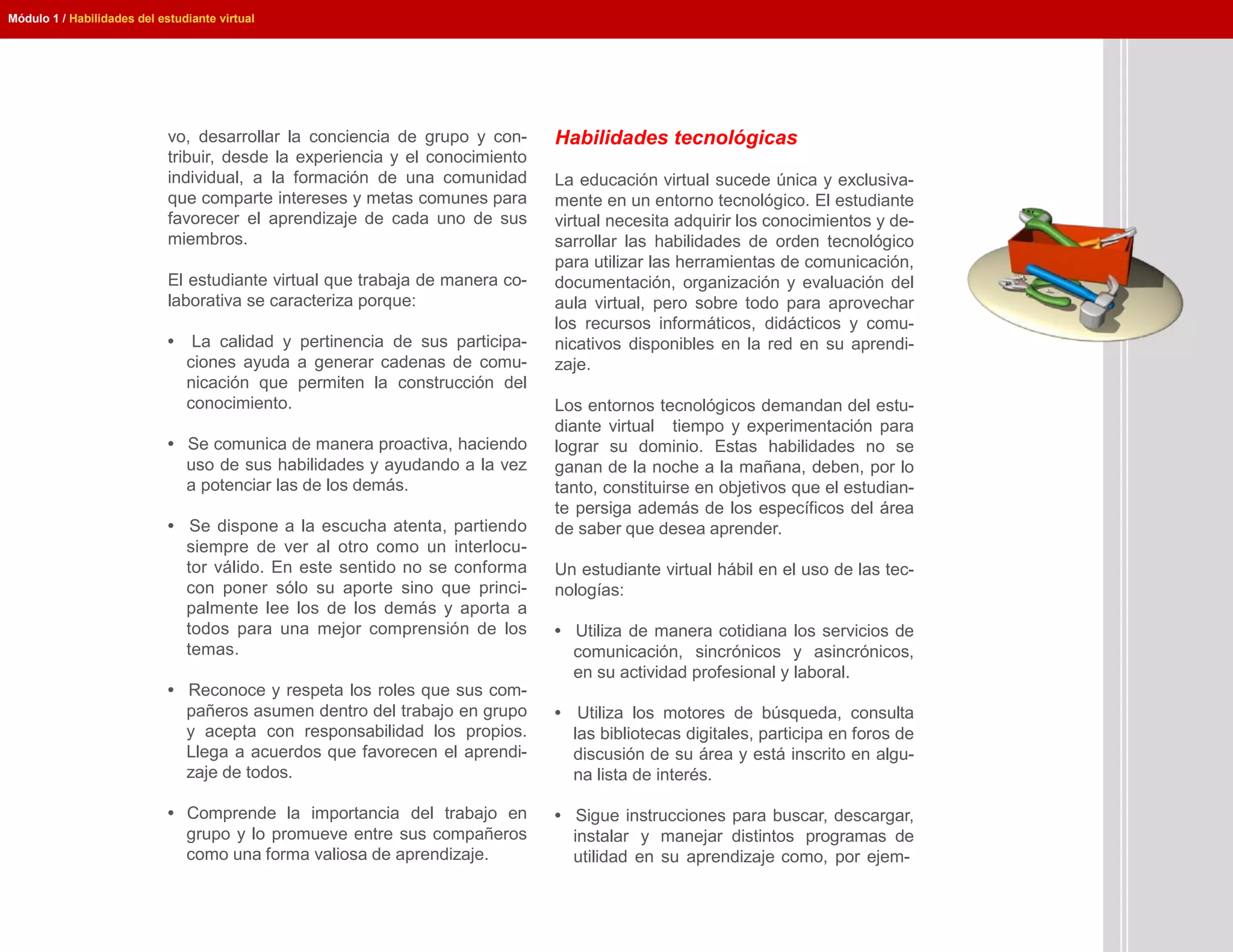 Módulo 1 / Habilidades del estudiante virtual




                             vo, desarrollar la conciencia de grupo y con-     Habilidades tecnológicas
                             tribuir, desde la experiencia y el conocimiento
                             individual, a la formación de una comunidad       La educación virtual sucede única y exclusiva-
                             que comparte intereses y metas comunes para       mente en un entorno tecnológico. El estudiante
                             favorecer el aprendizaje de cada uno de sus       virtual necesita adquirir los conocimientos y de-
                             miembros.                                         sarrollar las habilidades de orden tecnológico
                                                                               para utilizar las herramientas de comunicación,
                             El estudiante virtual que trabaja de manera co-   documentación, organización y evaluación del
                             laborativa se caracteriza porque:                 aula virtual, pero sobre todo para aprovechar
                                                                               los recursos informáticos, didácticos y comu-
                             •    La calidad y pertinencia de sus participa-   nicativos disponibles en la red en su aprendi-
                                 ciones ayuda a generar cadenas de comu-       zaje.
                                 nicación que permiten la construcción del
                                 conocimiento.                                 Los entornos tecnológicos demandan del estu-
                                                                               diante virtual tiempo y experimentación para
                             • Se comunica de manera proactiva, haciendo       lograr su dominio. Estas habilidades no se
                               uso de sus habilidades y ayudando a la vez      ganan de la noche a la mañana, deben, por lo
                               a potenciar las de los demás.                   tanto, constituirse en objetivos que el estudian-
                                                                               te persiga además de los específicos del área
                             • Se dispone a la escucha atenta, partiendo       de saber que desea aprender.
                               siempre de ver al otro como un interlocu-
                               tor válido. En este sentido no se conforma      Un estudiante virtual hábil en el uso de las tec-
                               con poner sólo su aporte sino que princi-       nologías:
                               palmente lee los de los demás y aporta a
                               todos para una mejor comprensión de los         • Utiliza de manera cotidiana los servicios de
                               temas.                                            comunicación, sincrónicos y asincrónicos,
                                                                                 en su actividad profesional y laboral.
                             • Reconoce y respeta los roles que sus com-
                               pañeros asumen dentro del trabajo en grupo      • Utiliza los motores de búsqueda, consulta
                               y acepta con responsabilidad los propios.         las bibliotecas digitales, participa en foros de
                               Llega a acuerdos que favorecen el aprendi-        discusión de su área y está inscrito en algu-
                               zaje de todos.                                    na lista de interés.

                             • Comprende la importancia del trabajo en         • Sigue instrucciones para buscar, descargar,
                               grupo y lo promueve entre sus compañeros          instalar y manejar distintos programas de
                               como una forma valiosa de aprendizaje.            utilidad en su aprendizaje como, por ejem-
 