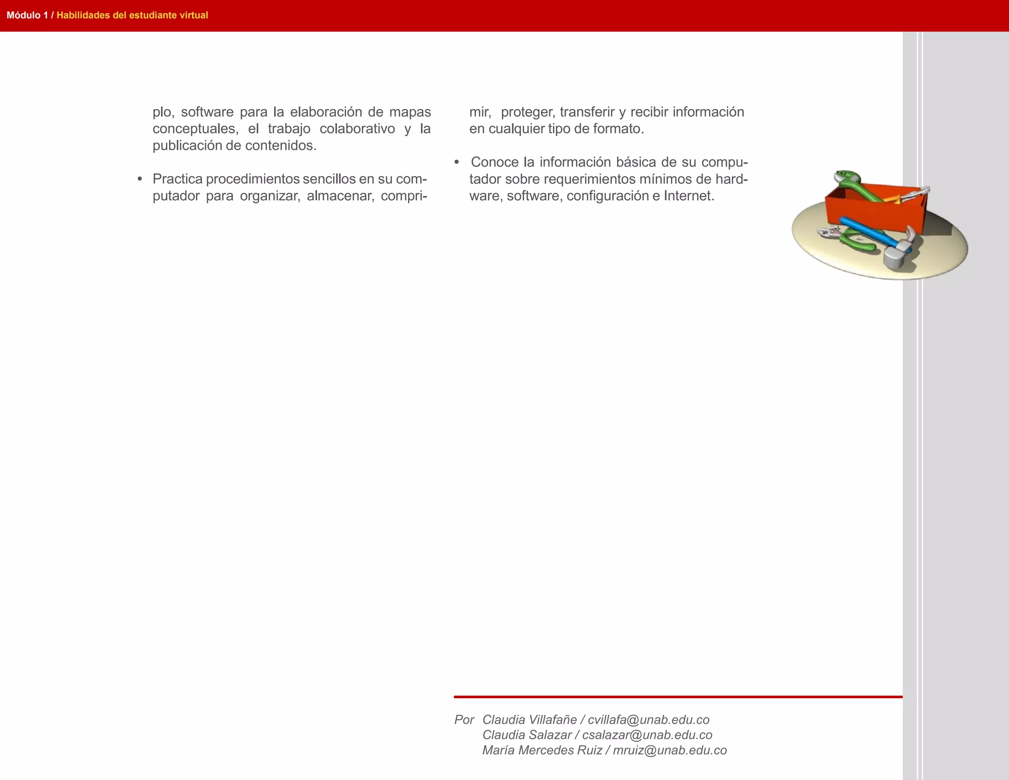 Módulo 1 / Habilidades del estudiante virtual




                                plo, software para la elaboración de mapas      mir, proteger, transferir y recibir información
                                conceptuales, el trabajo colaborativo y la      en cualquier tipo de formato.
                                publicación de contenidos.
                                                                              • Conoce la información básica de su compu-
                             • Practica procedimientos sencillos en su com-     tador sobre requerimientos mínimos de hard-
                               putador para organizar, almacenar, compri-       ware, software, configuración e Internet.




                                                                              Por Claudia Villafañe / cvillafa@unab.edu.co
                                                                                  Claudia Salazar / csalazar@unab.edu.co
                                                                                  María Mercedes Ruiz / mruiz@unab.edu.co
 