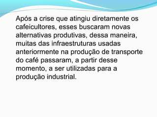 Após a crise que atingiu diretamente os
cafeicultores, esses buscaram novas
alternativas produtivas, dessa maneira,
muitas das infraestruturas usadas
anteriormente na produção de transporte
do café passaram, a partir desse
momento, a ser utilizadas para a
produção industrial.
 