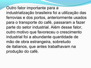 Outro fator importante para a
industrialização brasileira foi a utilização das
ferrovias e dos portos, anteriormente usados
para o transporte do café, passaram a fazer
parte do setor industrial. Além desse fator,
outro motivo que favoreceu o crescimento
industrial foi a abundante quantidade de
mão de obra estrangeira, sobretudo
de italianos, que antes trabalhavam na
produção do café.
 