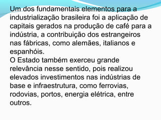 Um dos fundamentais elementos para a
industrialização brasileira foi a aplicação de
capitais gerados na produção de café para a
indústria, a contribuição dos estrangeiros
nas fábricas, como alemães, italianos e
espanhóis.
O Estado também exerceu grande
relevância nesse sentido, pois realizou
elevados investimentos nas indústrias de
base e infraestrutura, como ferrovias,
rodovias, portos, energia elétrica, entre
outros.
 