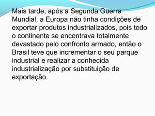 Mais tarde, após a Segunda Guerra
Mundial, a Europa não tinha condições de
exportar produtos industrializados, pois todo
o continente se encontrava totalmente
devastado pelo confronto armado, então o
Brasil teve que incrementar o seu parque
industrial e realizar a conhecida
industrialização por substituição de
exportação.
 