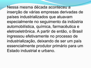 Nessa mesma década aconteceu a
inserção de várias empresas derivadas de
países industrializados que atuavam
especialmente no seguimento da indústria
automobilística, química, farmacêutica e
eletroeletrônica. A partir de então, o Brasil
ingressou efetivamente no processo de
industrialização, deixando de ser um país
essencialmente produtor primário para um
Estado industrial e urbano.
 