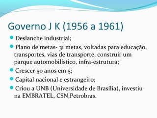 Governo J K (1956 a 1961)
Deslanche industrial;
Plano de metas- 31 metas, voltadas para educação,
transportes, vias de transporte, construir um
parque automobilístico, infra-estrutura;
Crescer 50 anos em 5;
Capital nacional e estrangeiro;
Criou a UNB (Universidade de Brasília), investiu
na EMBRATEL, CSN,Petrobras.
 