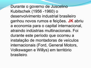 Durante o governo de Juscelino
Kubitschek (1956 -1960) o
desenvolvimento industrial brasileiro
ganhou novos rumos e feições. JK abriu
a economia para o capital internacional,
atraindo indústrias multinacionais. Foi
durante este período que ocorreu a
instalação de montadoras de veículos
internacionais (Ford, General Motors,
Volkswagen e Willys) em território
brasileiro.
 