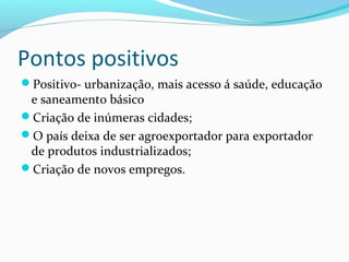 Pontos positivos
Positivo- urbanização, mais acesso á saúde, educação
e saneamento básico
Criação de inúmeras cidades;
O país deixa de ser agroexportador para exportador
de produtos industrializados;
Criação de novos empregos.
 