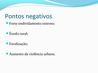 Pontos negativos
Forte endividamento externo;
Êxodo rural;
Favelização;
Aumento da violência urbana.
 