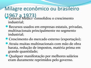 Milagre econômico ou brasileiro
(1967 a 1973)General Médici- consolidou o crescimento
industrial;
Recursos usados em empresas estatais, privadas,
multinacionais principalmente no segmento
industrial;
Crescimento do mercado externo (exportação);
Atraiu muitas multinacionais com mão de obra
barata, redução de impostos, matéria prima em
grande quantidade;
Qualquer manifestação por melhores salários
eram duramente reprimidos pelo governo.
 