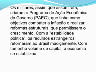 Os militares, assim que assumiram,
criaram o Programa de Ação Econômica
do Governo (PAEG), que tinha como
objetivos combater a inflação e realizar
reformas estruturais, que permitissem o
crescimento. Com a “estabilidade
política”, os recursos estrangeiros
retornaram ao Brasil maciçamente. Com
tamanho volume de capital, a economia
se estabilizou.
 