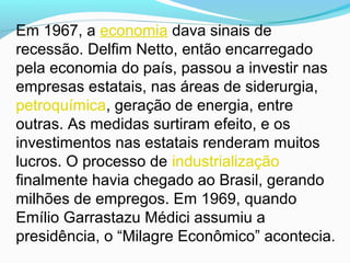 Em 1967, a economia dava sinais de
recessão. Delfim Netto, então encarregado
pela economia do país, passou a investir nas
empresas estatais, nas áreas de siderurgia,
petroquímica, geração de energia, entre
outras. As medidas surtiram efeito, e os
investimentos nas estatais renderam muitos
lucros. O processo de industrialização
finalmente havia chegado ao Brasil, gerando
milhões de empregos. Em 1969, quando
Emílio Garrastazu Médici assumiu a
presidência, o “Milagre Econômico” acontecia.
 