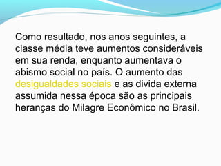 Como resultado, nos anos seguintes, a
classe média teve aumentos consideráveis
em sua renda, enquanto aumentava o
abismo social no país. O aumento das
desigualdades sociais e as divida externa
assumida nessa época são as principais
heranças do Milagre Econômico no Brasil.
 