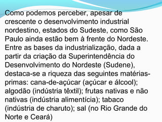 Como podemos perceber, apesar de
crescente o desenvolvimento industrial
nordestino, estados do Sudeste, como São
Paulo ainda estão bem à frente do Nordeste.
Entre as bases da industrialização, dada a
partir da criação da Superintendência do
Desenvolvimento do Nordeste (Sudene),
destaca-se a riqueza das seguintes matérias-
primas: cana-de-açúcar (açúcar e álcool);
algodão (indústria têxtil); frutas nativas e não
nativas (indústria alimentícia); tabaco
(indústria de charuto); sal (no Rio Grande do
Norte e Ceará)
 