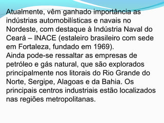 Atualmente, vêm ganhado importância as
indústrias automobilísticas e navais no
Nordeste, com destaque à Indústria Naval do
Ceará – INACE (estaleiro brasileiro com sede
em Fortaleza, fundado em 1969).
Ainda pode-se ressaltar as empresas de
petróleo e gás natural, que são explorados
principalmente nos litorais do Rio Grande do
Norte, Sergipe, Alagoas e da Bahia. Os
principais centros industriais estão localizados
nas regiões metropolitanas.
 