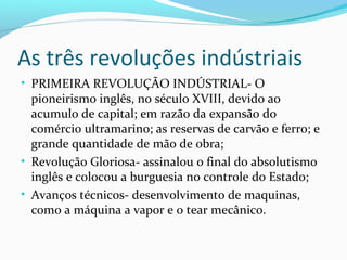 As três revoluções indústriais
• PRIMEIRA REVOLUÇÃO INDÚSTRIAL- O
pioneirismo inglês, no século XVIII, devido ao
acumulo de capital; em razão da expansão do
comércio ultramarino; as reservas de carvão e ferro; e
grande quantidade de mão de obra;
• Revolução Gloriosa- assinalou o final do absolutismo
inglês e colocou a burguesia no controle do Estado;
• Avanços técnicos- desenvolvimento de maquinas,
como a máquina a vapor e o tear mecânico.
 