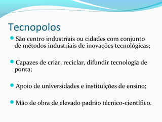 Tecnopolos
São centro industriais ou cidades com conjunto
de métodos industriais de inovações tecnológicas;
Capazes de criar, reciclar, difundir tecnologia de
ponta;
Apoio de universidades e instituições de ensino;
Mão de obra de elevado padrão técnico-científico.
 